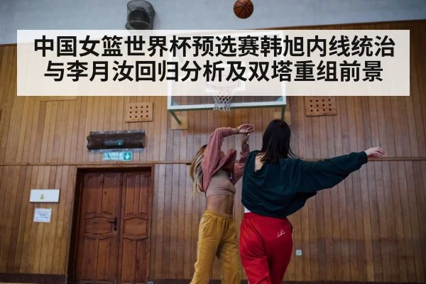 中国女篮世界杯预选赛韩旭内线统治与李月汝回归分析及双塔重组前景