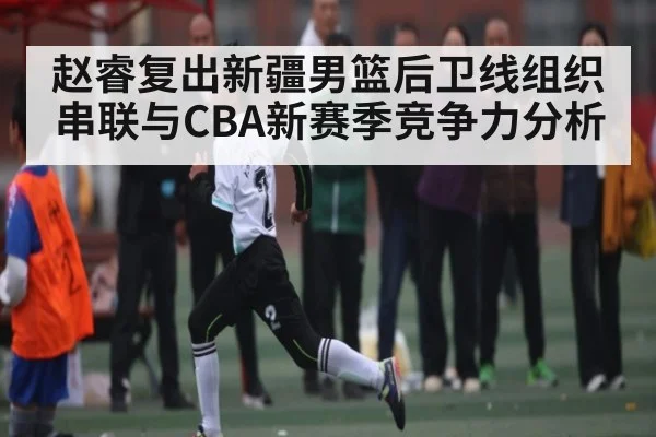 赵睿复出新疆男篮后卫线组织串联与CBA新赛季竞争力分析