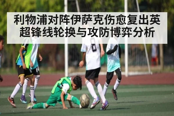 利物浦对阵伊萨克伤愈复出英超锋线轮换与攻防博弈分析